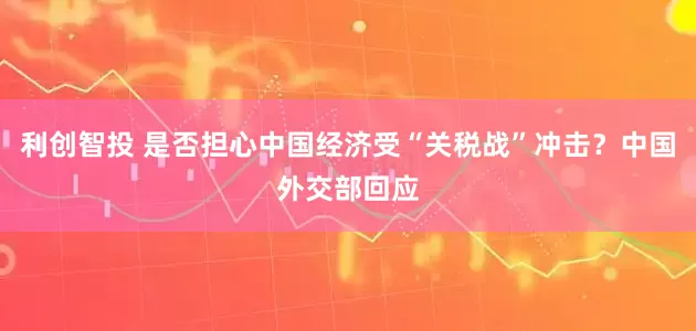 利创智投 是否担心中国经济受“关税战”冲击？中国外交部回应