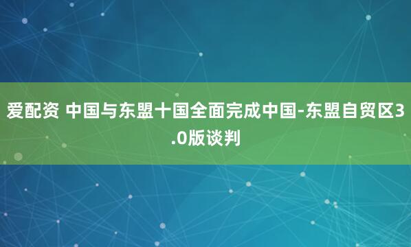爱配资 中国与东盟十国全面完成中国-东盟自贸区3.0版谈判
