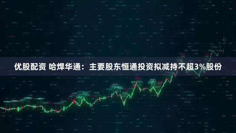 优股配资 哈焊华通：主要股东恒通投资拟减持不超3%股份