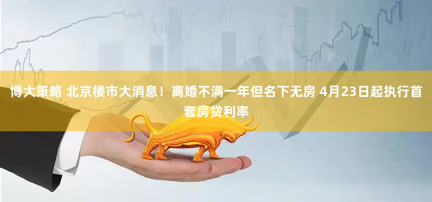 博大策略 北京楼市大消息！离婚不满一年但名下无房 4月23日起执行首套房贷利率