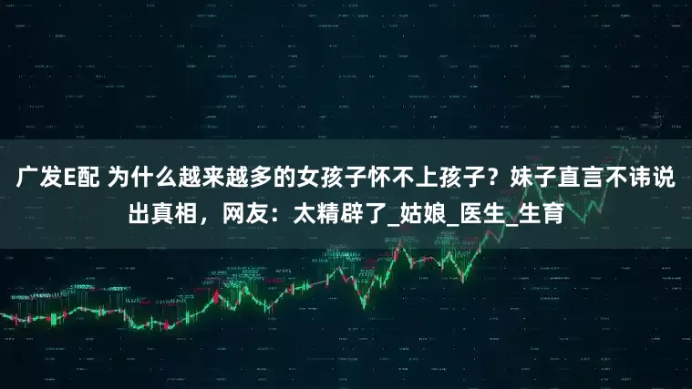 广发E配 为什么越来越多的女孩子怀不上孩子？妹子直言不讳说出真相，网友：太精辟了_姑娘_医生_生育