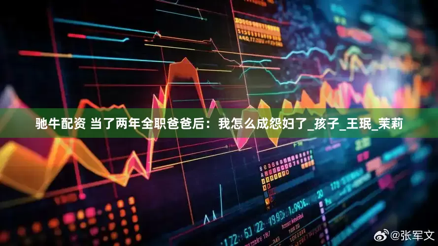 驰牛配资 当了两年全职爸爸后：我怎么成怨妇了_孩子_王珉_茉莉