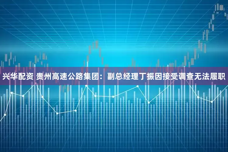 兴华配资 贵州高速公路集团：副总经理丁振因接受调查无法履职