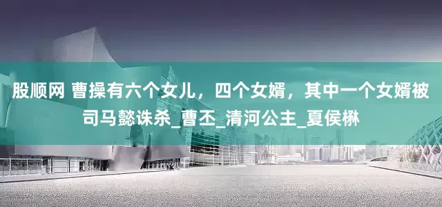 股顺网 曹操有六个女儿，四个女婿，其中一个女婿被司马懿诛杀_曹丕_清河公主_夏侯楙
