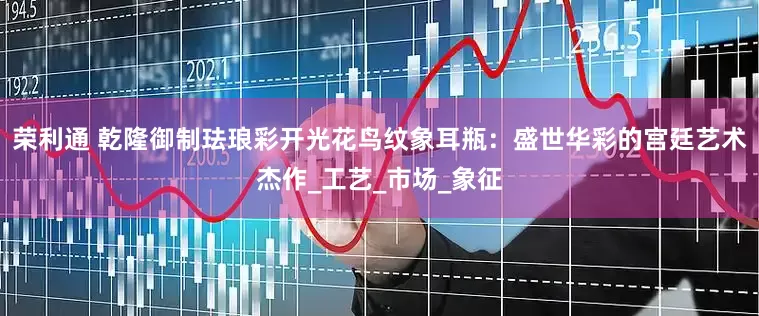 荣利通 乾隆御制珐琅彩开光花鸟纹象耳瓶：盛世华彩的宫廷艺术杰作_工艺_市场_象征