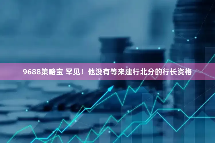 9688策略宝 罕见！他没有等来建行北分的行长资格
