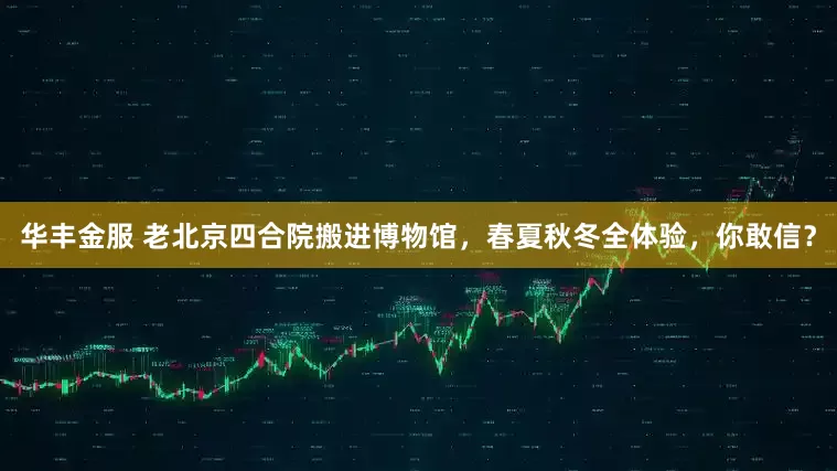 华丰金服 老北京四合院搬进博物馆，春夏秋冬全体验，你敢信？