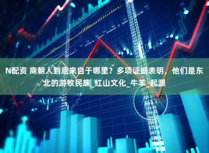 N配资 商朝人到底来自于哪里？多项证据表明，他们是东北的游牧民族_红山文化_牛羊_起源