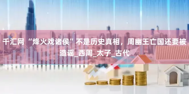千汇网 “烽火戏诸侯”不是历史真相，周幽王亡国还要被造谣_西周_太子_古代