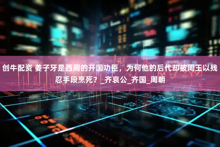 创牛配资 姜子牙是西周的开国功臣，为何他的后代却被周王以残忍手段烹死？_齐哀公_齐国_周朝