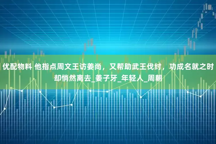 优配物料 他指点周文王访姜尚，又帮助武王伐纣，功成名就之时却悄然离去_姜子牙_年轻人_周朝