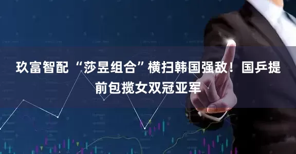 玖富智配 “莎昱组合”横扫韩国强敌！国乒提前包揽女双冠亚军