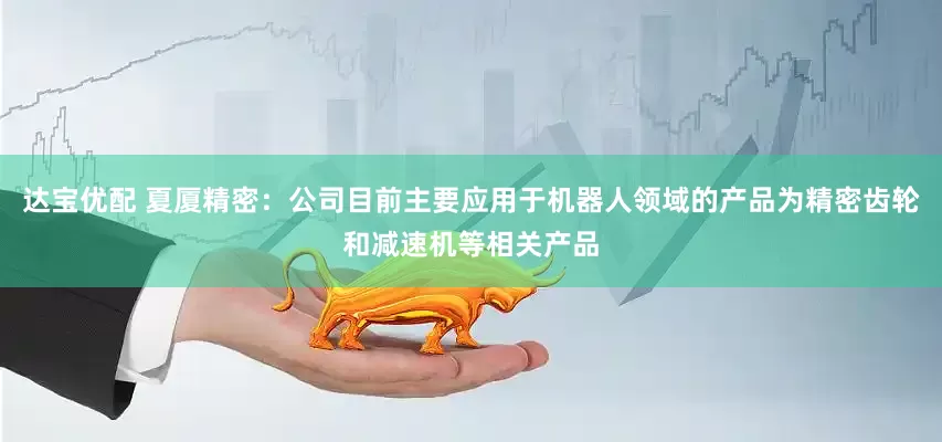 达宝优配 夏厦精密：公司目前主要应用于机器人领域的产品为精密齿轮和减速机等相关产品