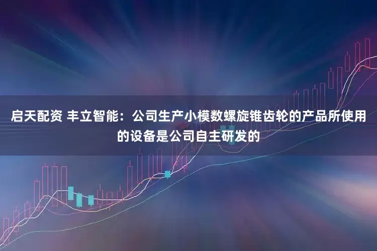 启天配资 丰立智能：公司生产小模数螺旋锥齿轮的产品所使用的设备是公司自主研发的