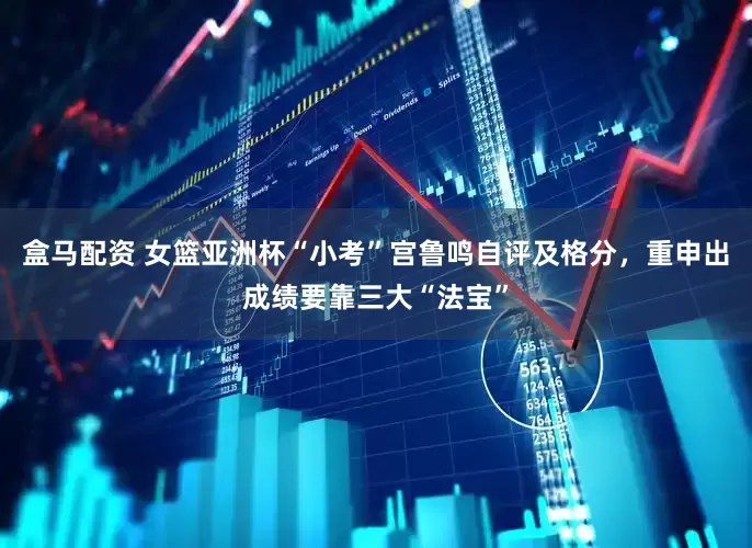 盒马配资 女篮亚洲杯“小考”宫鲁鸣自评及格分，重申出成绩要靠三大“法宝”
