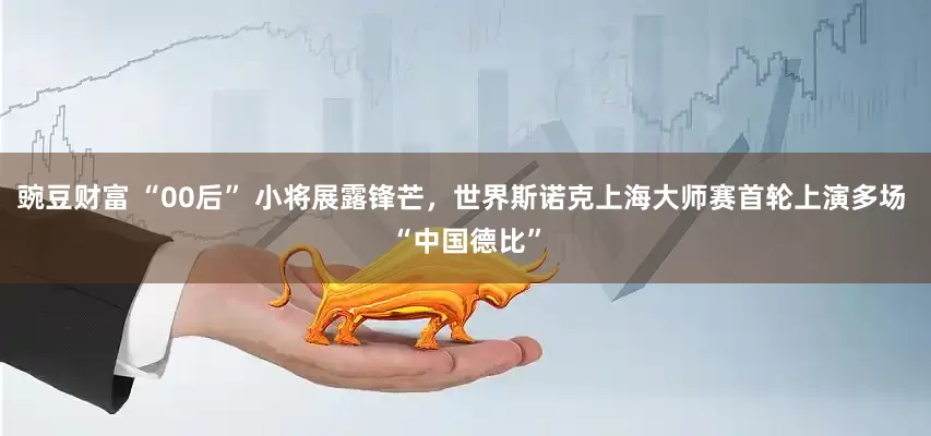 豌豆财富 “00后” 小将展露锋芒，世界斯诺克上海大师赛首轮上演多场 “中国德比”