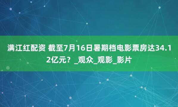 满江红配资 截至7月16日暑期档电影票房达34.12亿元？_观众_观影_影片