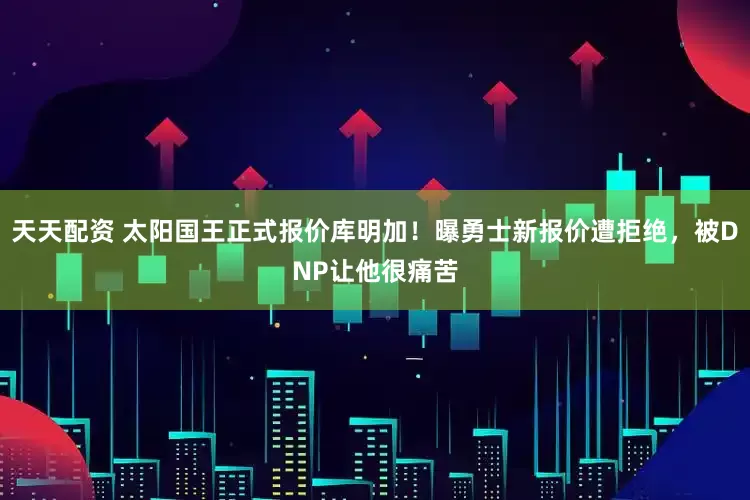 天天配资 太阳国王正式报价库明加！曝勇士新报价遭拒绝，被DNP让他很痛苦