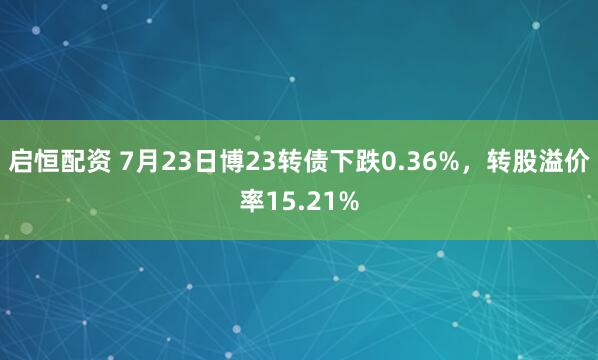 启恒配资 7月23日博23转债下跌0.36%，转股溢价率15.21%