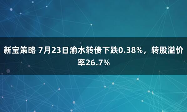 新宝策略 7月23日渝水转债下跌0.38%，转股溢价率26.7%