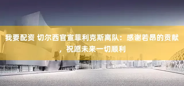 我要配资 切尔西官宣菲利克斯离队：感谢若昂的贡献，祝愿未来一切顺利