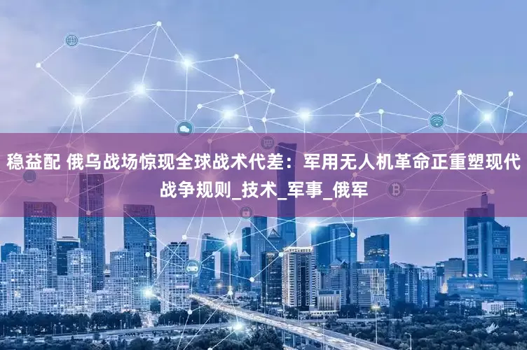 稳益配 俄乌战场惊现全球战术代差：军用无人机革命正重塑现代战争规则_技术_军事_俄军