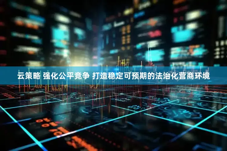 云策略 强化公平竞争 打造稳定可预期的法治化营商环境