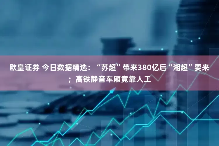 欧皇证券 今日数据精选：“苏超”带来380亿后“湘超”要来；高铁静音车厢竟靠人工