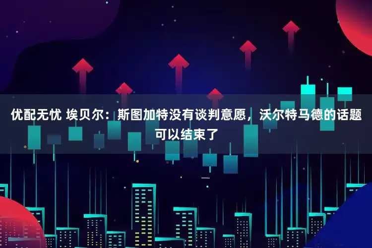 优配无忧 埃贝尔：斯图加特没有谈判意愿，沃尔特马德的话题可以结束了