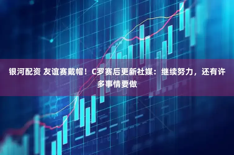 银河配资 友谊赛戴帽！C罗赛后更新社媒：继续努力，还有许多事情要做