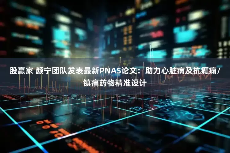 股赢家 颜宁团队发表最新PNAS论文：助力心脏病及抗癫痫/镇痛药物精准设计