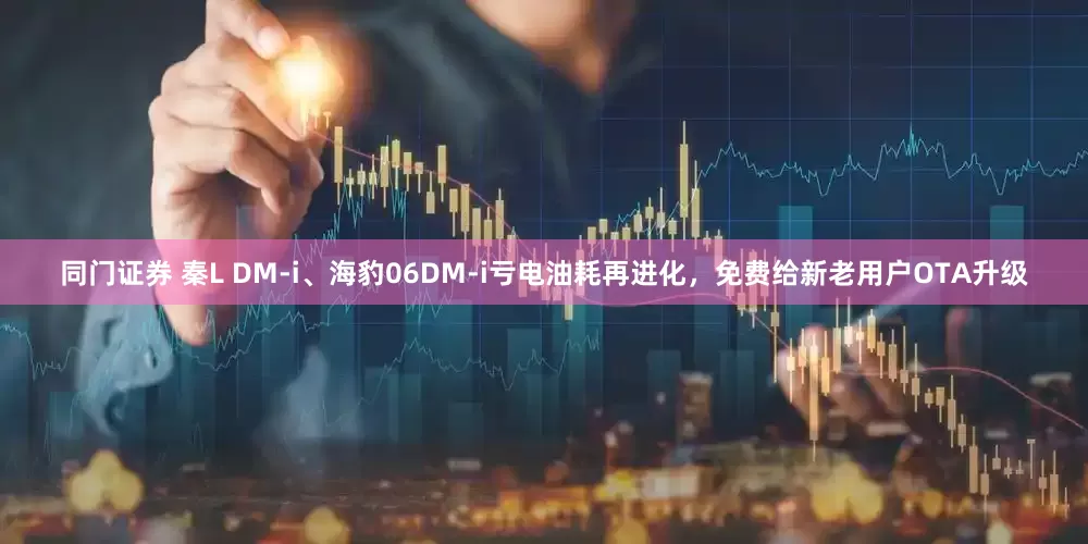 同门证券 秦L DM-i、海豹06DM-i亏电油耗再进化，免费给新老用户OTA升级