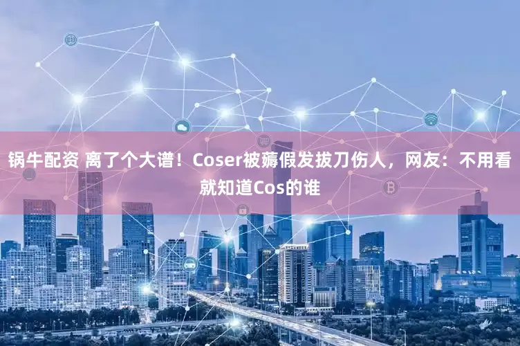 锅牛配资 离了个大谱!Coser被薅假发拔刀伤人,网友:不用看就知道Cos的谁