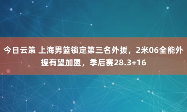 今日云策 上海男篮锁定第三名外援，2米06全能外援有望加盟，季后赛28.3+16