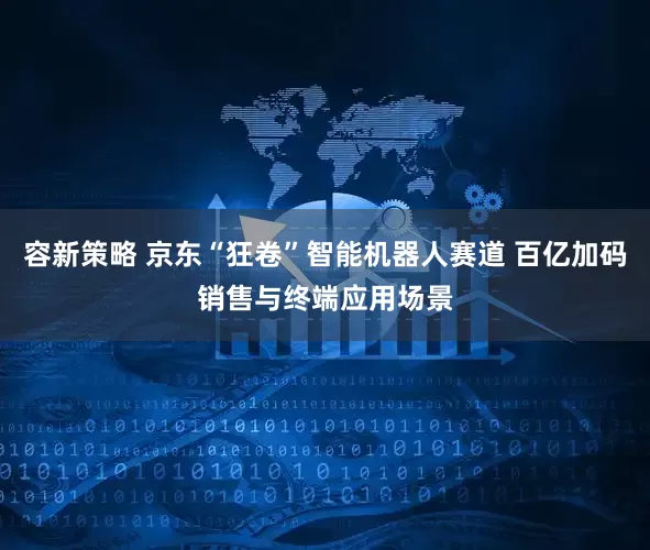 容新策略 京东“狂卷”智能机器人赛道 百亿加码销售与终端应用场景
