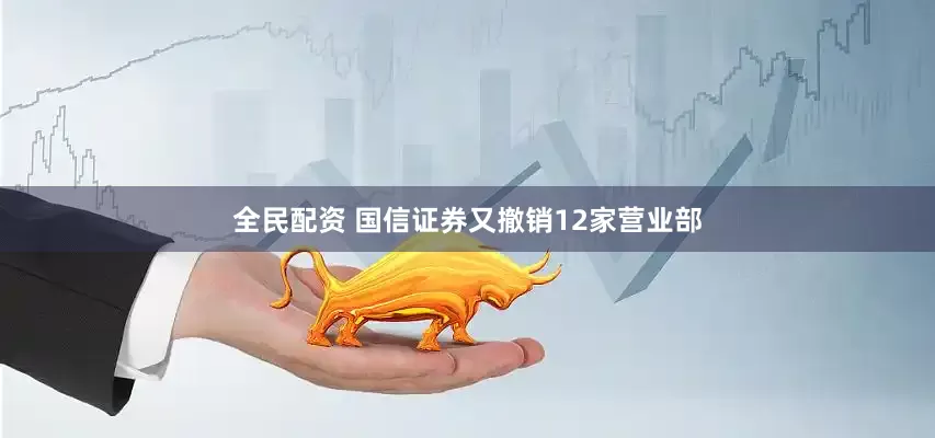 全民配资 国信证券又撤销12家营业部