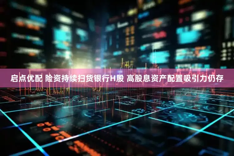 启点优配 险资持续扫货银行H股 高股息资产配置吸引力仍存