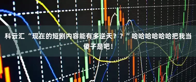 科云汇 “现在的短剧内容能有多逆天？？”哈哈哈哈哈哈把我当傻子是吧！