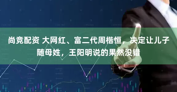 尚竞配资 大网红、富二代周楷恒，决定让儿子随母姓，王阳明说的果然没错