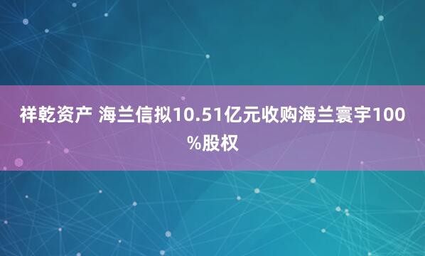 祥乾资产 海兰信拟10.51亿元收购海兰寰宇100%股权