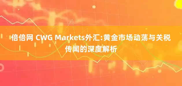 倍倍网 CWG Markets外汇:黄金市场动荡与关税传闻的深度解析
