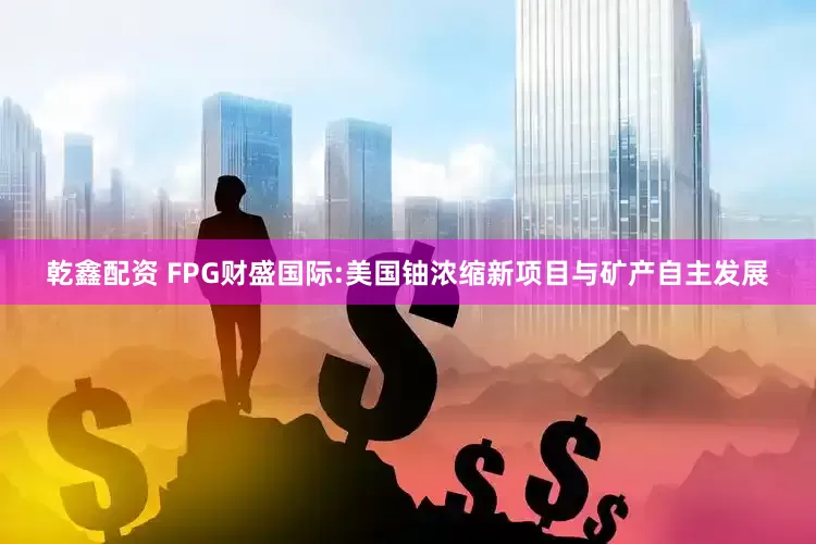 乾鑫配资 FPG财盛国际:美国铀浓缩新项目与矿产自主发展
