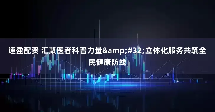 速盈配资 汇聚医者科普力量 立体化服务共筑全民健康防线