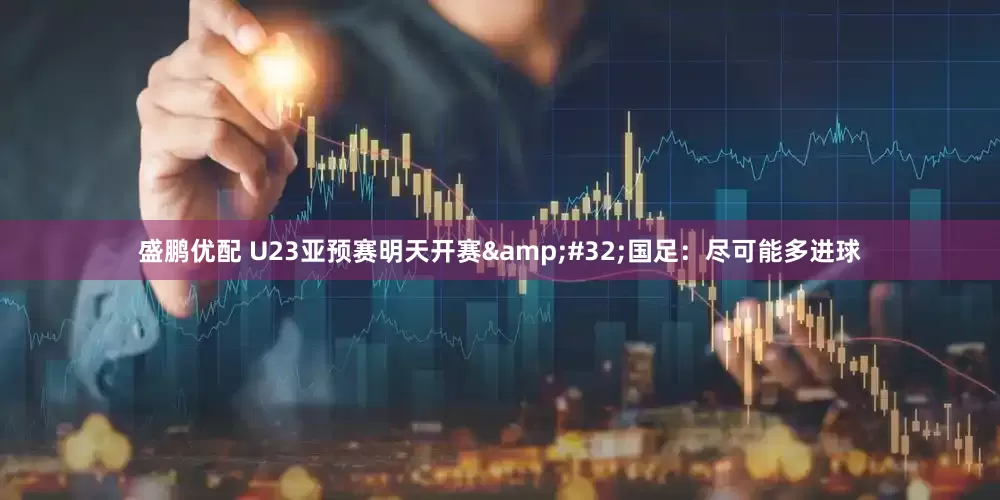 盛鹏优配 U23亚预赛明天开赛 国足：尽可能多进球