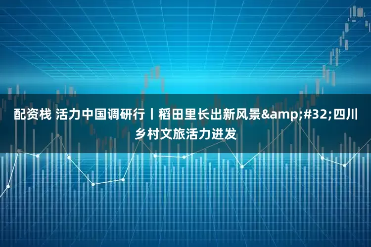 配资栈 活力中国调研行丨稻田里长出新风景 四川乡村文旅活力迸发