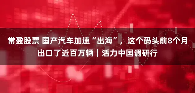 常盈股票 国产汽车加速“出海”，这个码头前8个月出口了近百万辆｜活力中国调研行