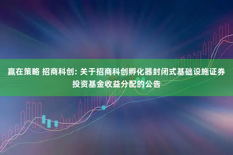 赢在策略 招商科创: 关于招商科创孵化器封闭式基础设施证券投资基金收益分配的公告