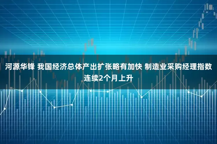 河源华锋 我国经济总体产出扩张略有加快 制造业采购经理指数连续2个月上升