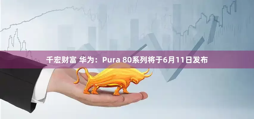 千宏财富 华为：Pura 80系列将于6月11日发布