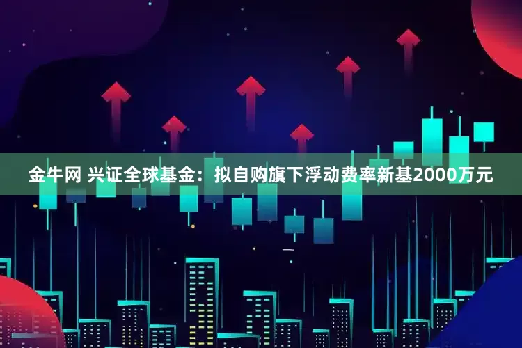 金牛网 兴证全球基金：拟自购旗下浮动费率新基2000万元